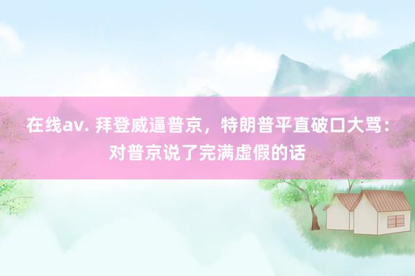 在线av. 拜登威逼普京，特朗普平直破口大骂：对普京说了完满虚假的话