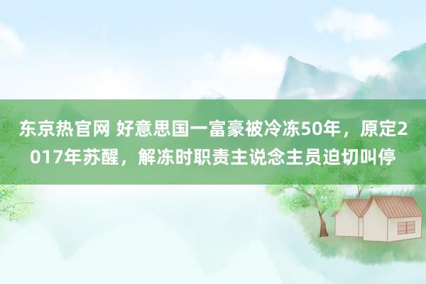 东京热官网 好意思国一富豪被冷冻50年，原定2017年苏醒，解冻时职责主说念主员迫切叫停