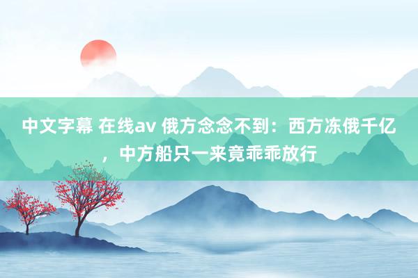 中文字幕 在线av 俄方念念不到：西方冻俄千亿，中方船只一来竟乖乖放行