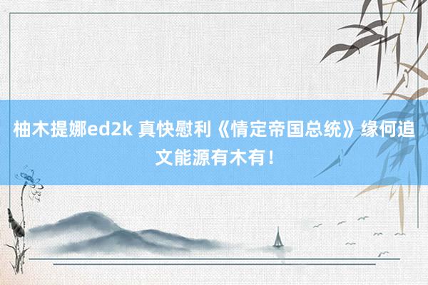 柚木提娜ed2k 真快慰利《情定帝国总统》缘何追文能源有木有！