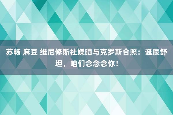 苏畅 麻豆 维尼修斯社媒晒与克罗斯合照：诞辰舒坦，咱们念念念你！