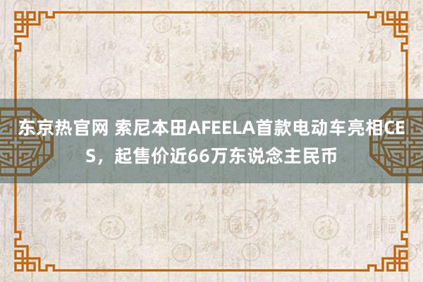 东京热官网 索尼本田AFEELA首款电动车亮相CES，起售价近66万东说念主民币