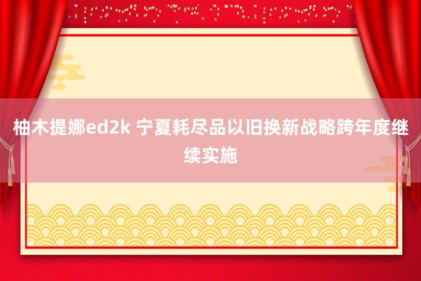 柚木提娜ed2k 宁夏耗尽品以旧换新战略跨年度继续实施