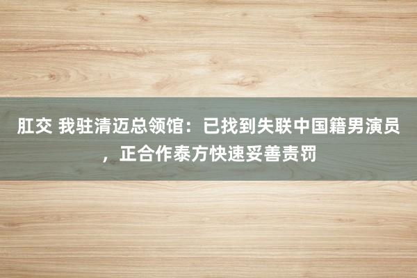 肛交 我驻清迈总领馆：已找到失联中国籍男演员，正合作泰方快速妥善责罚