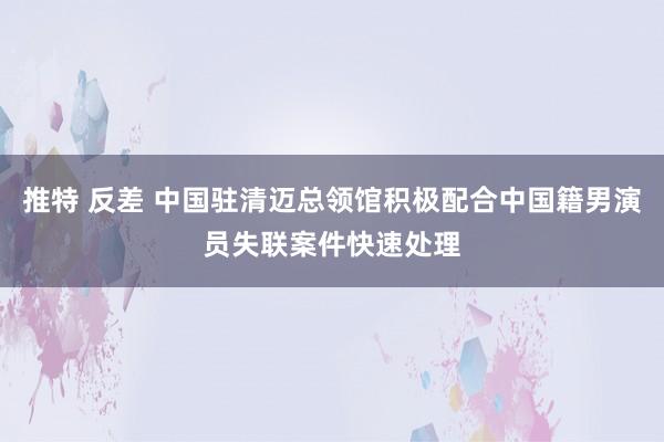 推特 反差 中国驻清迈总领馆积极配合中国籍男演员失联案件快速处理