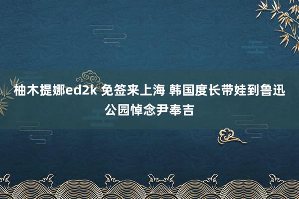 柚木提娜ed2k 免签来上海 韩国度长带娃到鲁迅公园悼念尹奉吉