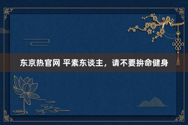 东京热官网 平素东谈主，请不要拚命健身