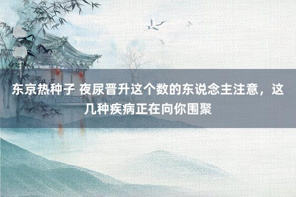 东京热种子 夜尿晋升这个数的东说念主注意，这几种疾病正在向你围聚