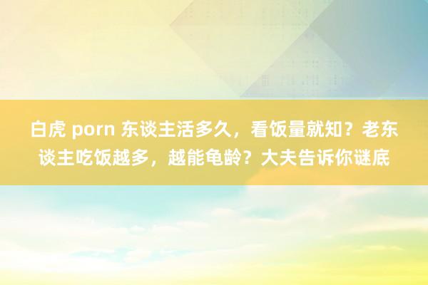 白虎 porn 东谈主活多久，看饭量就知？老东谈主吃饭越多，越能龟龄？大夫告诉你谜底