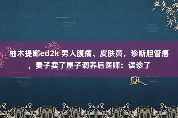 柚木提娜ed2k 男人腹痛、皮肤黄，诊断胆管癌，妻子卖了屋子调养后医师：误诊了