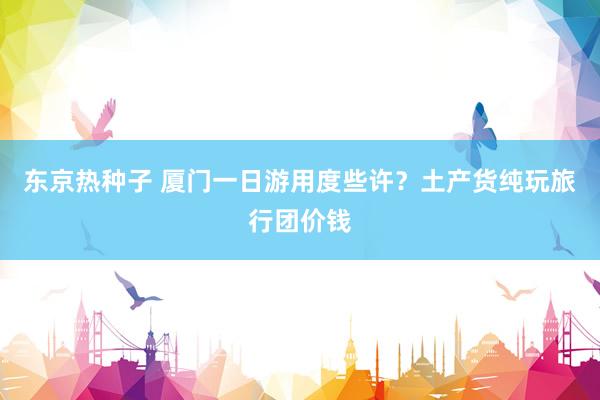 东京热种子 厦门一日游用度些许？土产货纯玩旅行团价钱
