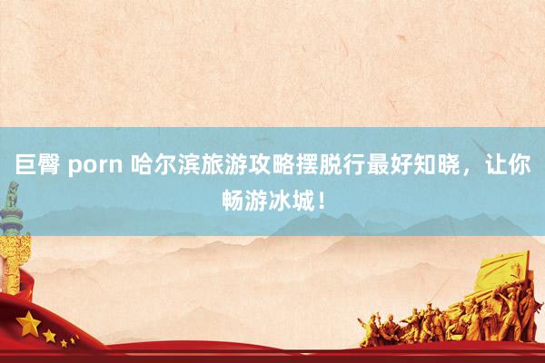 巨臀 porn 哈尔滨旅游攻略摆脱行最好知晓，让你畅游冰城！