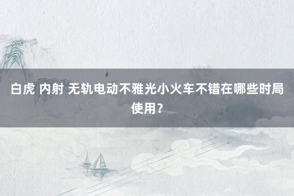 白虎 内射 无轨电动不雅光小火车不错在哪些时局使用？