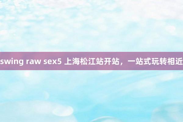 swing raw sex5 上海松江站开站，一站式玩转相近