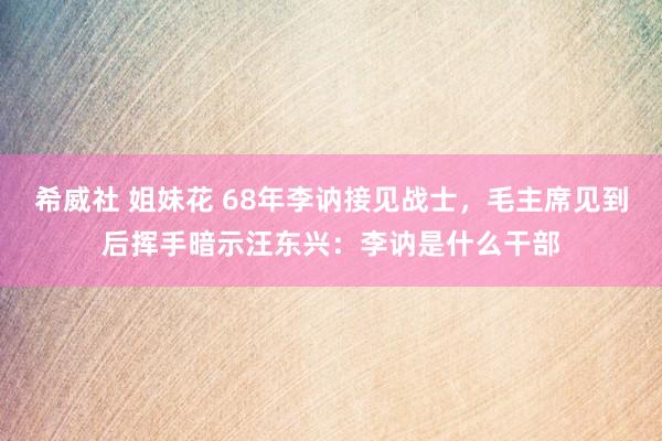 希威社 姐妹花 68年李讷接见战士，毛主席见到后挥手暗示汪东兴：李讷是什么干部