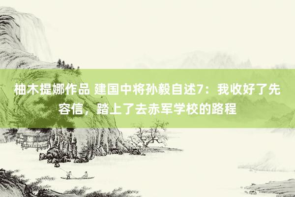 柚木提娜作品 建国中将孙毅自述7：我收好了先容信，踏上了去赤军学校的路程