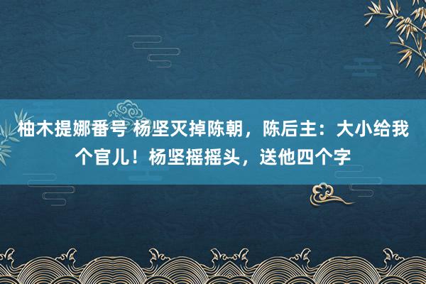 柚木提娜番号 杨坚灭掉陈朝，陈后主：大小给我个官儿！杨坚摇摇头，送他四个字