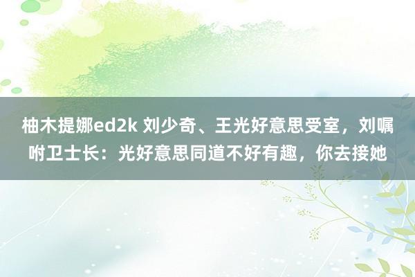 柚木提娜ed2k 刘少奇、王光好意思受室，刘嘱咐卫士长：光好意思同道不好有趣，你去接她