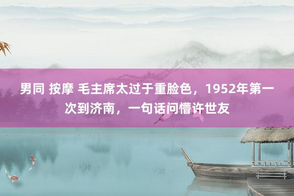 男同 按摩 毛主席太过于重脸色，1952年第一次到济南，一句话问懵许世友