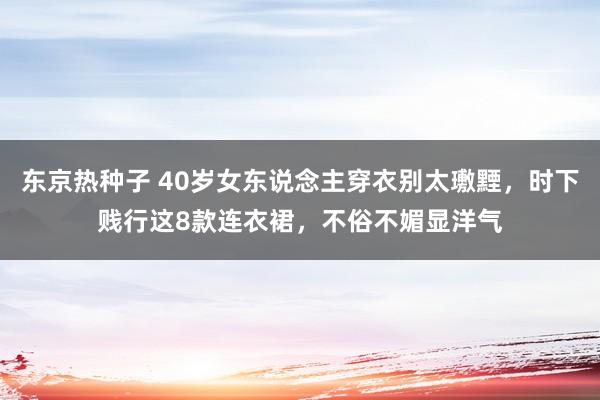 东京热种子 40岁女东说念主穿衣别太璷黫，时下贱行这8款连衣裙，不俗不媚显洋气