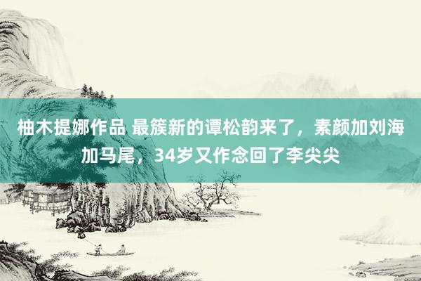 柚木提娜作品 最簇新的谭松韵来了，素颜加刘海加马尾，34岁又作念回了李尖尖