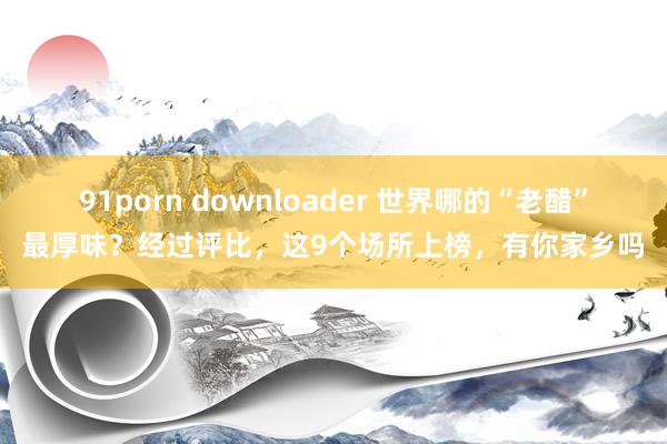 91porn downloader 世界哪的“老醋”最厚味？经过评比，这9个场所上榜，有你家乡吗