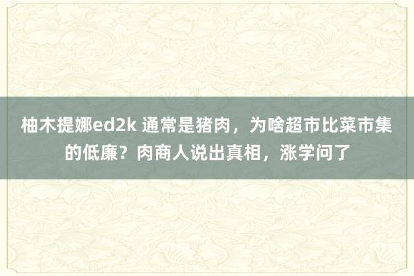 柚木提娜ed2k 通常是猪肉，为啥超市比菜市集的低廉？肉商人说出真相，涨学问了