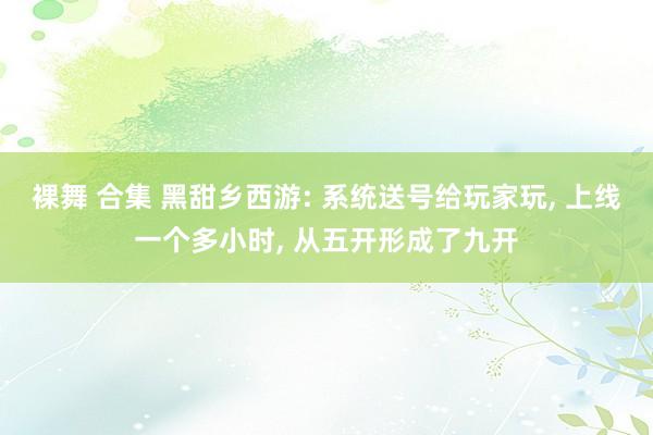 裸舞 合集 黑甜乡西游: 系统送号给玩家玩, 上线一个多小时, 从五开形成了九开