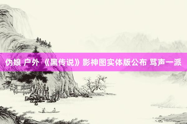 伪娘 户外 《黑传说》影神图实体版公布 骂声一派