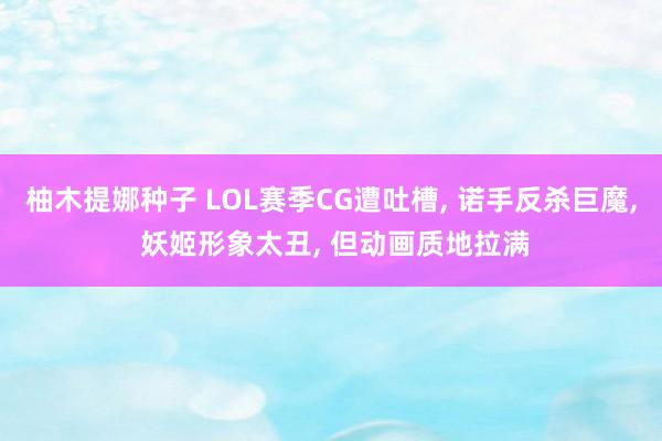 柚木提娜种子 LOL赛季CG遭吐槽, 诺手反杀巨魔, 妖姬形象太丑, 但动画质地拉满