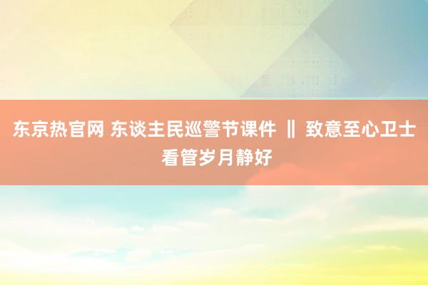 东京热官网 东谈主民巡警节课件 ‖ 致意至心卫士 看管岁月静好
