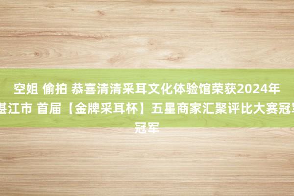 空姐 偷拍 恭喜清清采耳文化体验馆荣获2024年 湛江市 首届【金牌采耳杯】五星商家汇聚评比大赛冠军