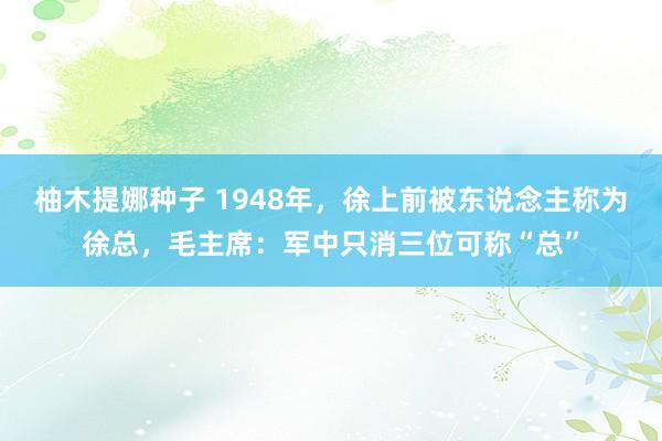 柚木提娜种子 1948年，徐上前被东说念主称为徐总，毛主席：军中只消三位可称“总”