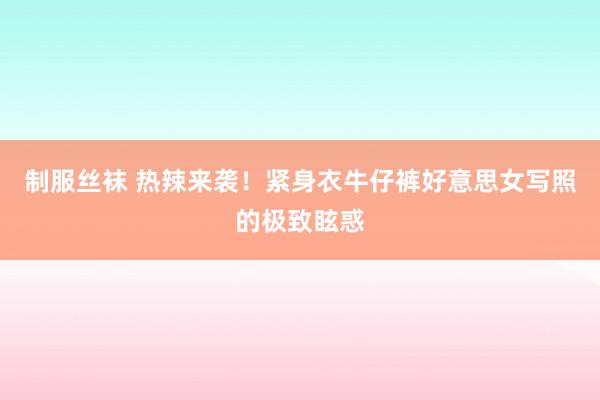 制服丝袜 热辣来袭！紧身衣牛仔裤好意思女写照的极致眩惑