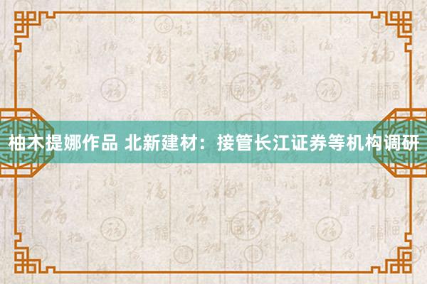 柚木提娜作品 北新建材：接管长江证券等机构调研