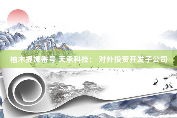 柚木提娜番号 天承科技： 对外投资开发子公司