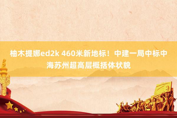 柚木提娜ed2k 460米新地标！中建一局中标中海苏州超高层概括体状貌