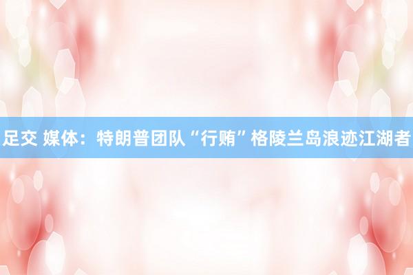 足交 媒体：特朗普团队“行贿”格陵兰岛浪迹江湖者
