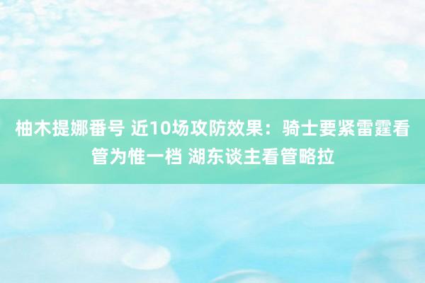 柚木提娜番号 近10场攻防效果：骑士要紧雷霆看管为惟一档 湖东谈主看管略拉