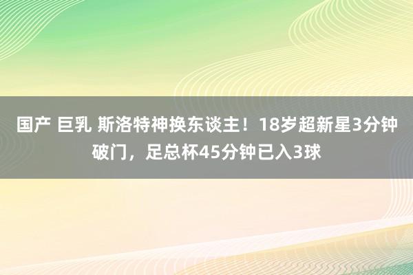 国产 巨乳 斯洛特神换东谈主！18岁超新星3分钟破门，足总杯45分钟已入3球