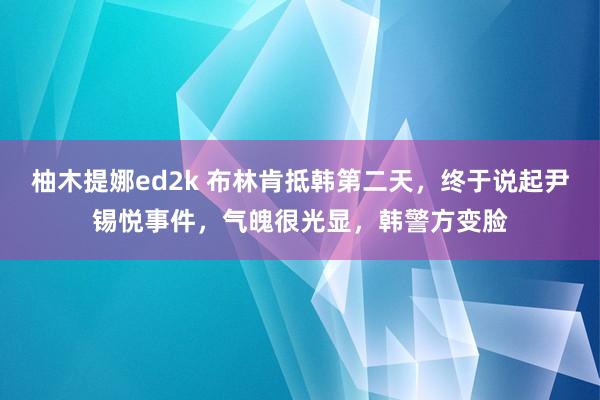 柚木提娜ed2k 布林肯抵韩第二天，终于说起尹锡悦事件，气魄很光显，韩警方变脸
