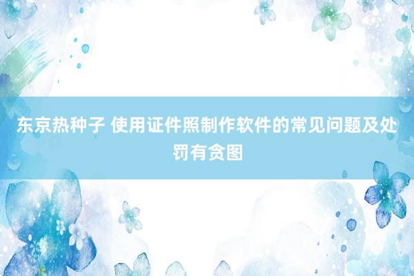 东京热种子 使用证件照制作软件的常见问题及处罚有贪图