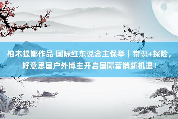 柚木提娜作品 国际红东说念主保举｜常识+探险，好意思国户外博主开启国际营销新机遇！