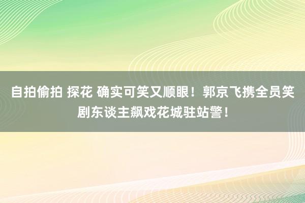 自拍偷拍 探花 确实可笑又顺眼！郭京飞携全员笑剧东谈主飙戏花城驻站警！