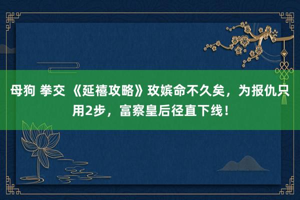 母狗 拳交 《延禧攻略》玫嫔命不久矣，为报仇只用2步，富察皇后径直下线！