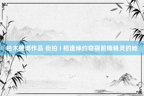 柚木提娜作品 街拍 I 相逢绰约窈窱前锋精灵的她