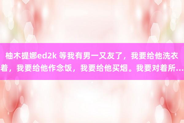 柚木提娜ed2k 等我有男一又友了，我要给他洗衣着，我要给他作念饭，我要给他买烟。我要对着所...