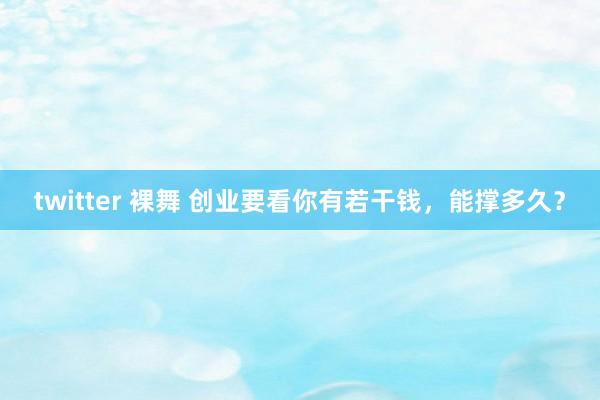 twitter 裸舞 创业要看你有若干钱，能撑多久？