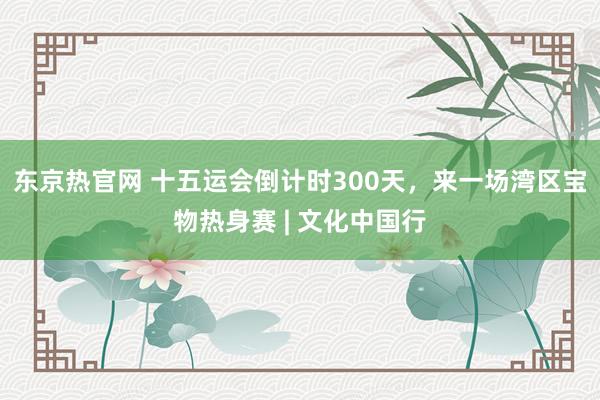 东京热官网 十五运会倒计时300天，来一场湾区宝物热身赛 | 文化中国行