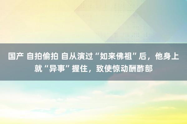 国产 自拍偷拍 自从演过“如来佛祖”后，他身上就“异事”握住，致使惊动酬酢部